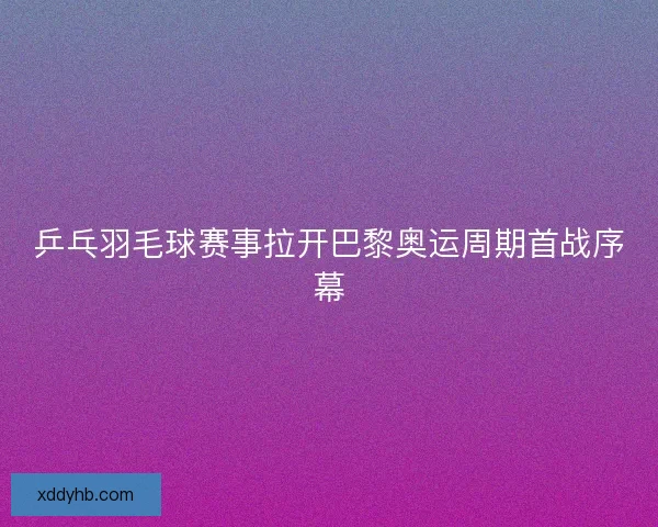 乒乓羽毛球赛事拉开巴黎奥运周期首战序幕