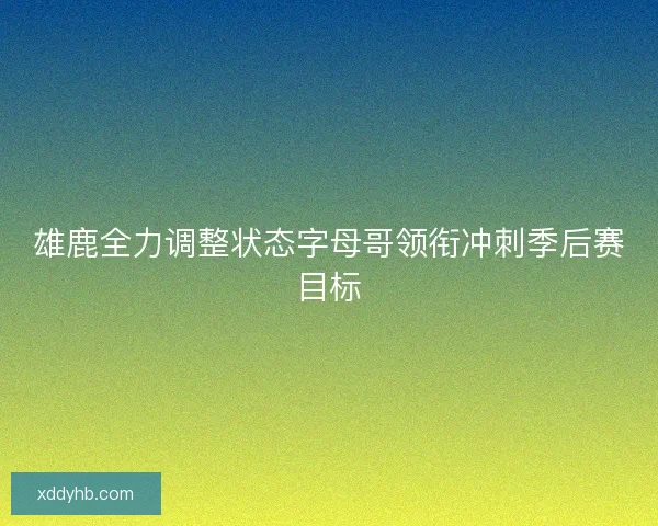 雄鹿全力调整状态字母哥领衔冲刺季后赛目标