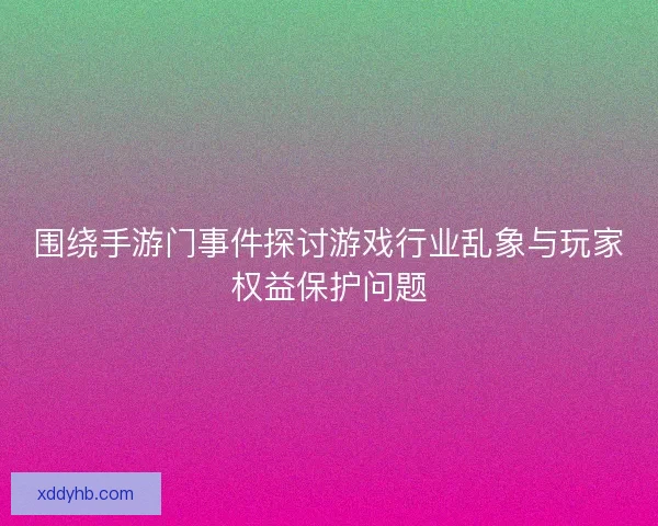 围绕手游门事件探讨游戏行业乱象与玩家权益保护问题