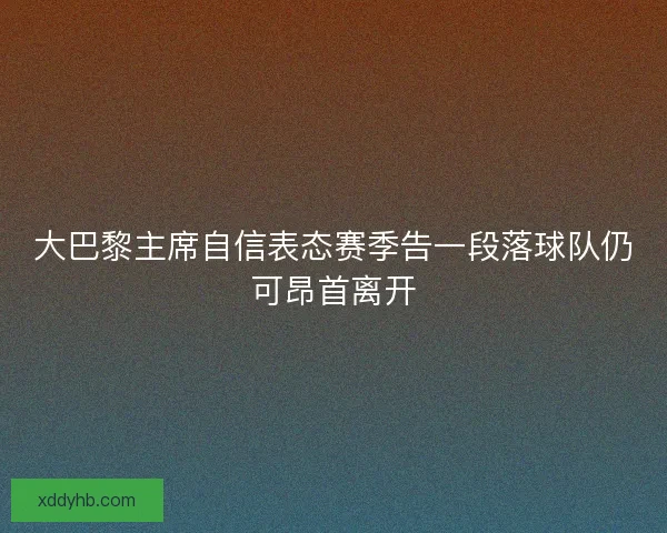 大巴黎主席自信表态赛季告一段落球队仍可昂首离开