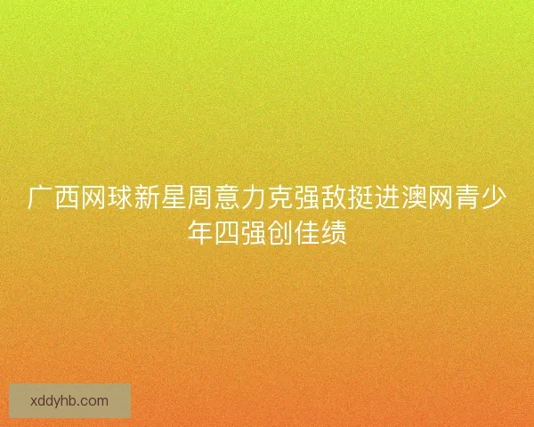 广西网球新星周意力克强敌挺进澳网青少年四强创佳绩