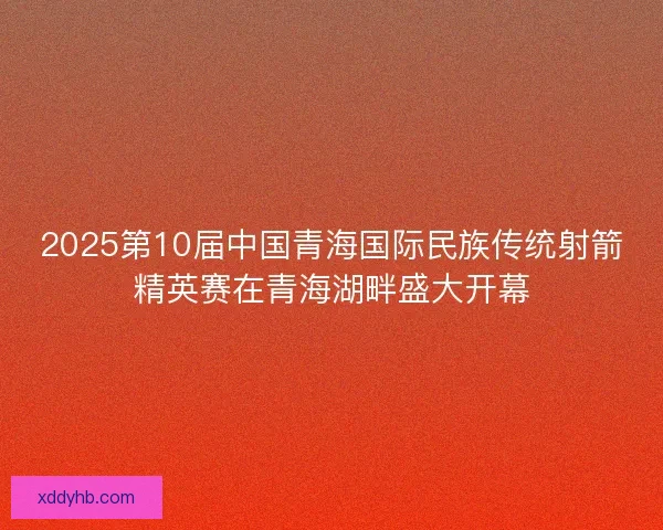 2025第10届中国青海国际民族传统射箭精英赛在青海湖畔盛大开幕