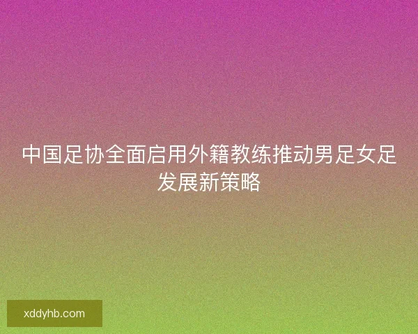 中国足协全面启用外籍教练推动男足女足发展新策略