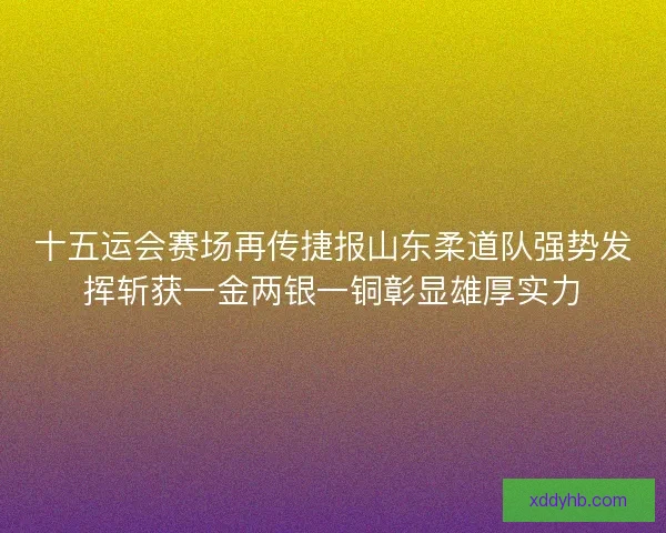 十五运会赛场再传捷报山东柔道队强势发挥斩获一金两银一铜彰显雄厚实力