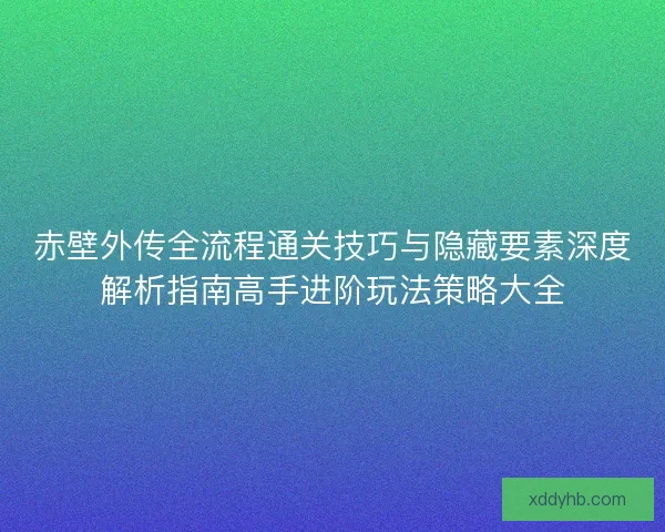 赤壁外传全流程通关技巧与隐藏要素深度解析指南高手进阶玩法策略大全